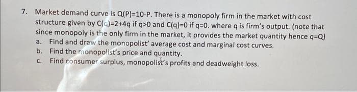 7. Market demand curve is Q(P)=10-P. There is a monopoly firm in the market with cost
structure given by C(q)=2+4q if q>0 and C(q)=0 if q=0. where q is firm's output. (note that
since monopoly is the only firm in the market, it provides the market quantity hence q=Q)
a. Find and draw the monopolist' average cost and marginal cost curves.
b. Find the monopolist's price and quantity.
c. Find consumer surplus, monopolist's profits and dead weight loss.