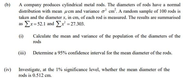 (b)
A company produces cylindrical metal rods. The diameters of rods have a normal
distribution with mean µcm and variance o? cm. A random sample of 100 rods is
taken and the diameter x, in cm, of each rod is measured. The results are summarised
Σx 21 and Σ= 27.303.
as
(i)
Calculate the mean and variance of the population of the diameters of the
rods
(iii) Determine a 95% confidence interval for the mean diameter of the rods.
(iv)
Investigate, at the 1% significance level, whether the mean diameter of the
rods is 0.512 cm.
