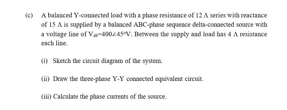 (c)
A balanced Y-connected load with a phase resistance of 12 A series with reactance
of 15 A is supplied by a balanced ABC-phase sequence delta-connected source with
a voltage line of Vab-400445°V. Between the supply and load has 4 A resistance
each line.
(i) Sketch the circuit diagram of the system.
(ii) Draw the three-phase Y-Y connected equivalent circuit.
(iii) Calculate the phase currents of the source.
