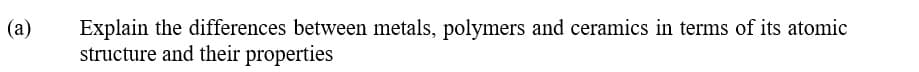 (a)
Explain the differences between metals, polymers and ceramics in terms of its atomic
structure and their properties
