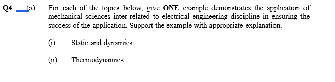 (a)
For each of the topics below, give ONE example demonstrates the application of
mechanical sciences inter-related to electrical engineering discipline in ensuring the
success of the application. Support the example with appropriate explanation.
Q4
Static and dynamics
(ii)
Thermodynamics
