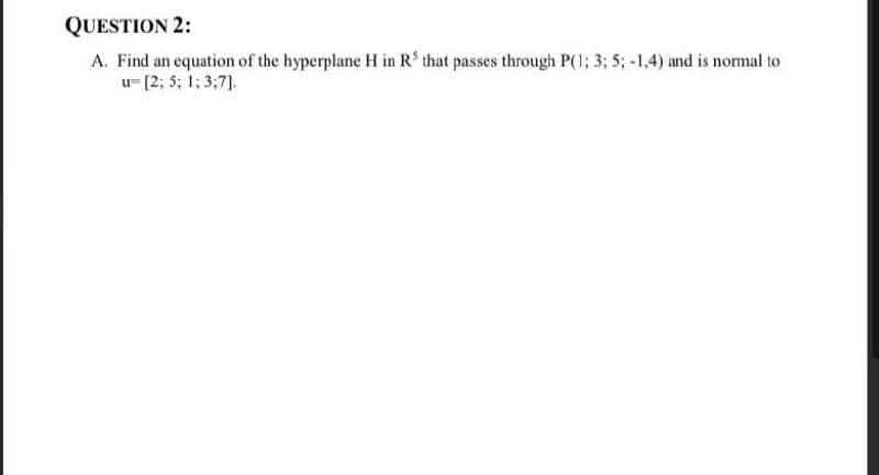 QUESTION 2:
A. Find an equation of the hyperplane H in R' that passes through P(1; 3; 5; -1,4) and is normal to
u- [2; 5; 1; 3;7].
