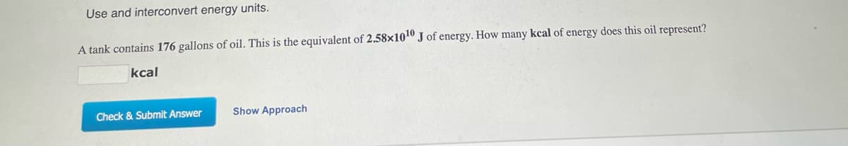 Use and interconvert energy units.
A tank contains 176 gallons of oil. This is the equivalent of 2.58×1010 J of energy. How many kcal of energy does this oil represent?
kcal
Check & Submit Answer
Show Approach