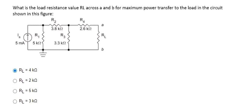 What is the load resistance value RL across a and b for maximum power transfer to the load in the circuit
shown in this figure:
R₁
5 mA 5 k
RL = 4 KQ
RL = 2 KQ
RL = 5 KQ
KQ
ORL = 3
R₂
3.8 ΚΩ
R3
3.3 ΚΩ
R4
2.6 k!?
RL