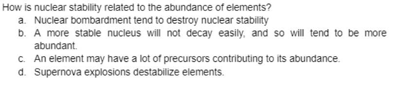 How is nuclear stability related to the abundance of elements?
a. Nuclear bombardment tend to destroy nuclear stability
b. A more stable nucleus will not decay easily, and so will tend to be more
abundant.
c. An element may have a lot of precursors contributing to its abundance.
d. Supernova explosions destabilize elements.