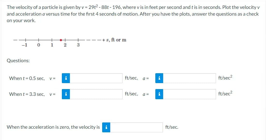 The velocity of a particle is given by v = 29t²-88t - 196, where v is in feet per second and t is in seconds. Plot the velocity v
and acceleration a versus time for the first 4 seconds of motion. After you have the plots, answer the questions as a check
on your work.
-1
Questions:
+
0
+
1
When t = 0.5 sec, V =
2
i
When t = 3.3 sec, V = i
+
3
+s, ft or m
When the acceleration is zero, the velocity is i
ft/sec, a =
ft/sec, a =
i
i
ft/sec.
ft/sec²
ft/sec²
