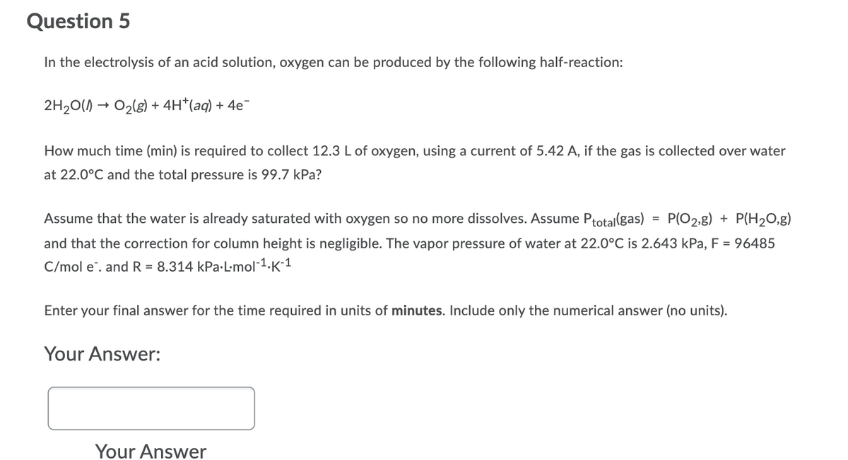 Question 5
In the electrolysis of an acid solution, oxygen can be produced by the following half-reaction:
2H20() → O2(g) + 4H*(aq) + 4e
How much time (min) is required to collect 12.3 L of oxygen, using a current of 5.42 A, if the gas is collected over water
at 22.0°C and the total pressure is 99.7 kPa?
Assume that the water is already saturated with oxygen so no more dissolves. Assume Ptotal(gas) = P(O2,g) + P(H20,g)
and that the correction for column height is negligible. The vapor pressure of water at 22.0°C is 2.643 kPa, F = 96485
C/mol e". and R = 8.314 kPa-Lmol-1.K-1
Enter your final answer for the time required in units of minutes. Include only the numerical answer (no units).
Your Answer:
Your Answer
