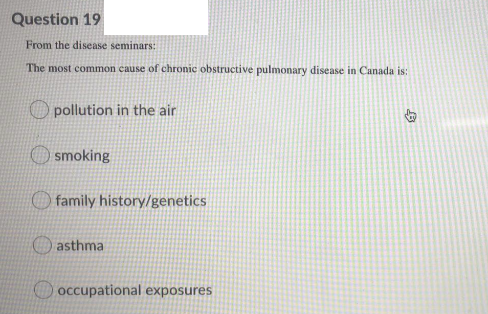 Question 19
From the disease seminars:
The most common cause of chronic obstructive pulmonary disease in Canada is:
O pollution in the air
smoking
family history/genetics
Oasthma
occupational exposures
