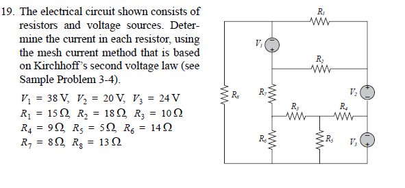 19. The electrical circuit shown consists of
R
resistors and voltage sources. Deter-
mine the current in each resistor, using
V,
the mesh current method that is based
on Kirchhoff's second voltage law (see
Sample Problem 3-4).
ww
Vị = 38 V, V, = 20 V, V3 = 24 v
R1 = 152 R, = 18Q R3 = 102
R4 = 92 R5 = 5Q Rg = 14N
R, = 82 Rs
R;
R.
= 13 Q
V;
ww
ww
ww

