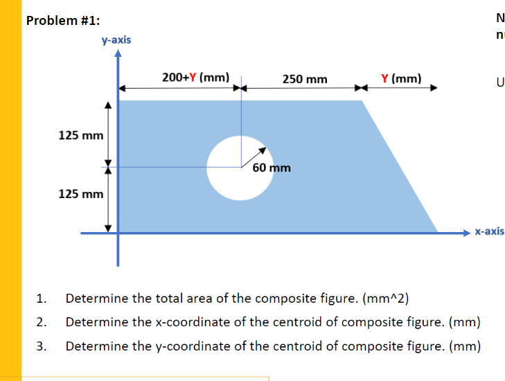 Problem #1:
n
у-аxis
200+Y (mm)
Y (mm)
250 mm
U
125 mm
60 mm
125 mm
х-ахis
1.
Determine the total area of the composite figure. (mm^2)
2.
Determine the x-coordinate of the centroid of composite figure. (mm)
3.
Determine the y-coordinate of the centroid of composite figure. (mm)
