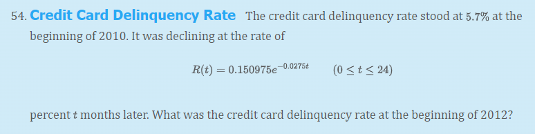 54. Credit Card Delinquency Rate The credit card delinquency rate stood at 5.7% at the
beginning of 2010. It was declining at the rate of
R(t) = 0.150975e 0.0275£
(0 <t < 24)
percent t months later. What was the credit card delinquency rate at the beginning of 2012?
