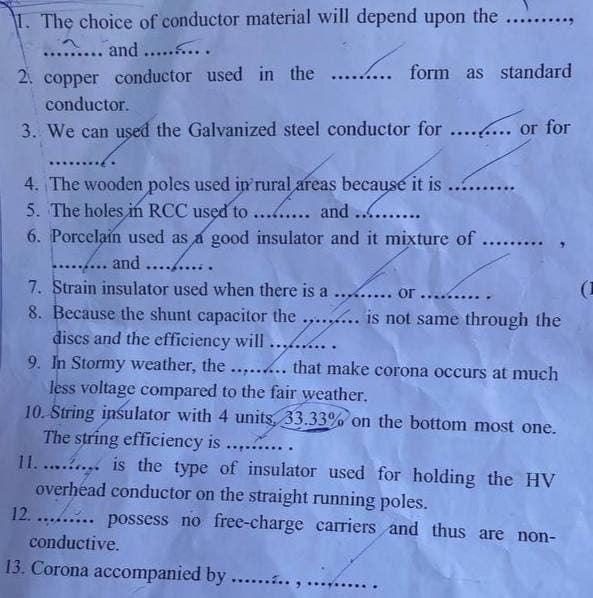 1. The choice of conductor material will depend upon the
and ..........
2. copper conductor used in the ......... form as standard
******
conductor.
3. We can used the Galvanized steel conductor for ........ or for
4. The wooden poles used in rural areas because it is
5. The holes in RCC used to
and........
6. Porcelain used as a good insulator and it mixture of ...
……......
and
7. Strain insulator used when there is a ......... or...
8. Because the shunt capacitor the ....... is not same through the
dises and the efficiency will .........
9. In Stormy weather, the ...... that make corona occurs at much
less voltage compared to the fair weather.
10. String insulator with 4 units, 33.33% on the bottom most one.
The string efficiency is ........
11......... is the type of insulator used for holding the HV
overhead conductor on the straight running poles.
12.......... possess no free-charge carriers and thus are non-
conductive.
13. Corona accompanied by .......
.....