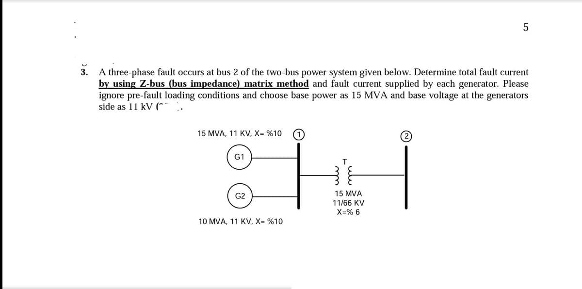 U
3. A three-phase fault occurs at bus 2 of the two-bus power system given below. Determine total fault current
by using Z-bus (bus impedance) matrix method and fault current supplied by each generator. Please
ignore pre-fault loading conditions and choose base power as 15 MVA and base voltage at the generators
side as 11 kV (^
15 MVA, 11 KV, X= %10 1
G1
G2
10 MVA, 11 KV, X= %10
T
15 MVA
11/66 KV
X=% 6
5
2