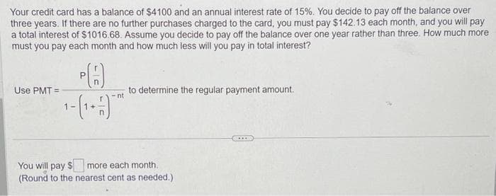Your credit card has a balance of $4100 and an annual interest rate of 15%. You decide to pay off the balance over
three years. If there are no further purchases charged to the card, you must pay $142.13 each month, and you will pay
a total interest of $1016.68. Assume you decide to pay off the balance over one year rather than three. How much more
must you pay each month and how much less will you pay in total interest?
Use PMT=
P
-nt
1- (1 +-7) - ²
to determine the regular payment amount.
You will pay $
more each month.
(Round to the nearest cent as needed.)