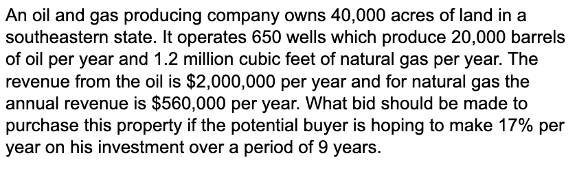 An oil and gas producing company owns 40,000 acres of land in a
southeastern state. It operates 650 wells which produce 20,000 barrels
of oil per year and 1.2 million cubic feet of natural gas per year. The
revenue from the oil is $2,000,000 per year and for natural gas the
annual revenue is $560,000 per year. What bid should be made to
purchase this property if the potential buyer is hoping to make 17% per
year on his investment over a period of 9 years.