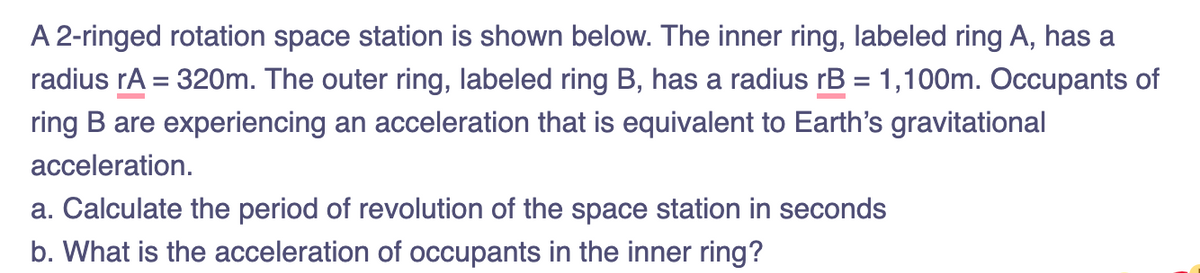 A 2-ringed rotation space station is shown below. The inner ring, labeled ring A, has a
radius rA = 320m. The outer ring, labeled ring B, has a radius rB = 1,100m. Occupants of
ring B are experiencing an acceleration that is equivalent to Earth's gravitational
acceleration.
a. Calculate the period of revolution of the space station in seconds
b. What is the acceleration of occupants in the inner ring?
