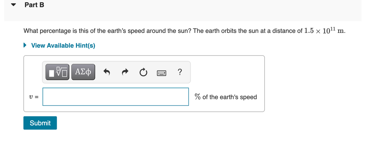 Part B
What percentage is this of the earth's speed around the sun? The earth orbits the sun at a distance of 1.5 × 1011 m.
• View Available Hint(s)
?
V =
% of the earth's speed
Submit
