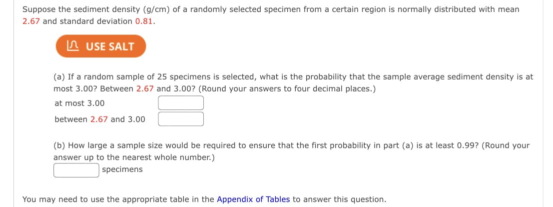 Suppose the sediment density (g/cm) of a randomly selected specimen from a certain region is normally distributed with mean
2.67 and standard deviation 0.81.
USE SALT
(a) If a random sample of 25 specimens is selected, what is the probability that the sample average sediment density is at
most 3.00? Between 2.67 and 3.00? (Round your answers to four decimal places.)
at most 3.00
between 2.67 and 3.00
(b) How large a sample size would be required to ensure that the first probability in part (a) is at least 0.99? (Round your
answer up to the nearest whole number.)
specimens
You may need to use the appropriate table in the Appendix of Tables to answer this question.