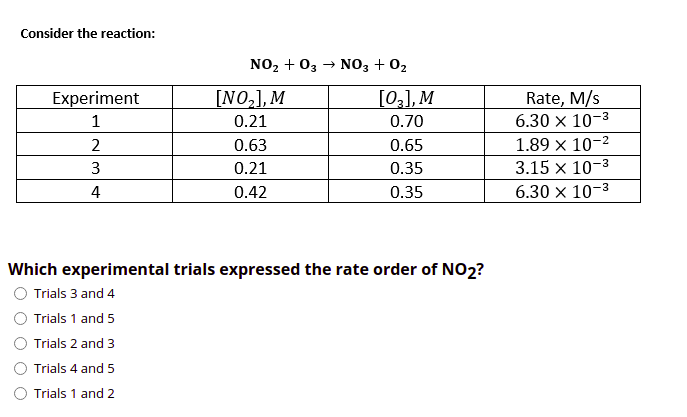 Consider the reaction:
NO2 + 03
→ NO3 + 02
[NO,], M
[03], M
Rate, M/s
6.30 x 10-3
Experiment
0.21
0.70
1.89 x 10-2
3.15 x 10-3
2
0.63
0.65
3
0.21
0.35
4
0.42
0.35
6.30 × 10-3
Which experimental trials expressed the rate order of NO2?
Trials 3 and 4
Trials 1 and 5
Trials 2 and 3
Trials 4 and 5
Trials 1 and 2
