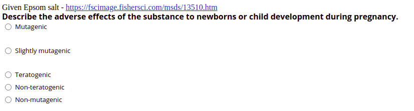 Given Epsom salt - https://fscimage.fishersci.com/msds/13510.htm
Describe the adverse effects of the substance to newborns or child development during pregnancy.
Mutagenic
Slightly mutagenic
Teratogenic
Non-teratogenic
Non-mutagenic
