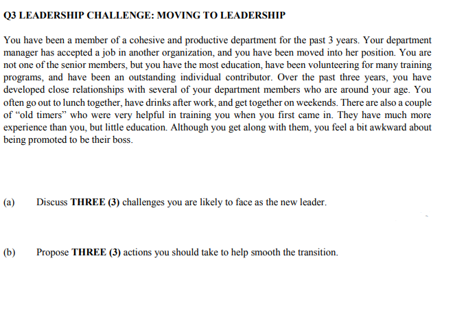 Q3 LEADERSHIP CHALLENGE: MOVING TO LEADERSHIP
You have been a member of a cohesive and productive department for the past 3 years. Your department
manager has accepted a job in another organization, and you have been moved into her position. You are
not one of the senior members, but you have the most education, have been volunteering for many training
programs, and have been an outstanding individual contributor. Over the past three years, you have
developed close relationships with several of your department members who are around your age. You
often go out to lunch together, have drinks after work, and get together on weekends. There are also a couple
of "old timers" who were very helpful in training you when you first came in. They have much more
experience than you, but little education. Although you get along with them, you feel a bit awkward about
being promoted to be their boss.
(a)
Discuss THREE (3) challenges you are likely to face as the new leader.
(b)
Propose THREE (3) actions you should take to help smooth the transition.
