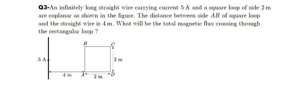 Q3-An infinitely long straight wire carrying current 5 A and a square loop of side 2 m
are coplanar as shown in the figure. The distance between side AB of square loop
and the straight wire is 4 m. WVhat will be the total magnetic flux crossing through
the rectangular loop ?
5 A
2 m
4 m
A-
2 m

