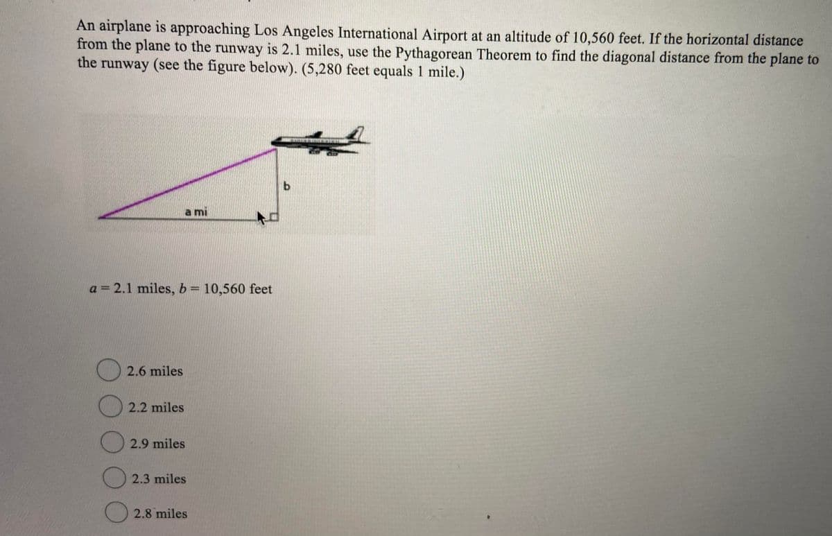 An airplane is approaching Los Angeles International Airport at an altitude of 10,560 feet. If the horizontal distance
from the plane to the runway is 2.1 miles, use the Pythagorean Theorem to find the diagonal distance from the plane to
the runway (see the figure below). (5,280 feet equals 1 mile.)
a mi
a = 2.1 miles, b= 10,560 feet
()2.6 miles
() 2.2 miles
2.9 miles
(2.3 miles
2.8 miles

