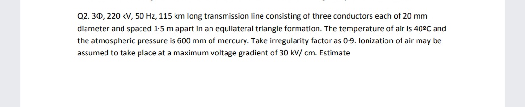 Q2. 30, 220 kV, 50 Hz, 115 km long transmission line consisting of three conductors each of 20 mm
diameter and spaced 1-5 m apart in an equilateral triangle formation. The temperature of air is 40°C and
the atmospheric pressure is 600 mm of mercury. Take irregularity factor as 0-9. lonization of air may be
assumed to take place at a maximum voltage gradient of 30 kV/ cm. Estimate
