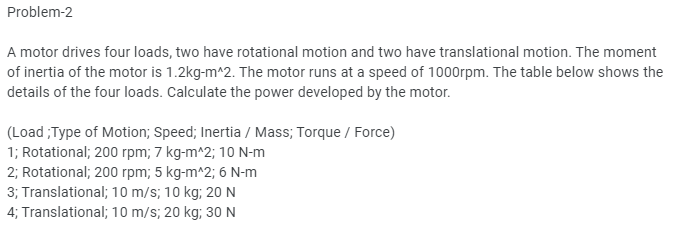 Problem-2
A motor drives four loads, two have rotational motion and two have translational motion. The moment
of inertia of the motor is 1.2kg-m^2. The motor runs at a speed of 1000rpm. The table below shows the
details of the four loads. Calculate the power developed by the motor.
(Load;Type of Motion; Speed; Inertia / Mass; Torque / Force)
1; Rotational; 200 rpm; 7 kg-m^2; 10 N-m
2; Rotational; 200 rpm; 5 kg-m^2; 6 N-m
3; Translational; 10 m/s; 10 kg; 20 N
4; Translational; 10 m/s; 20 kg; 30 N