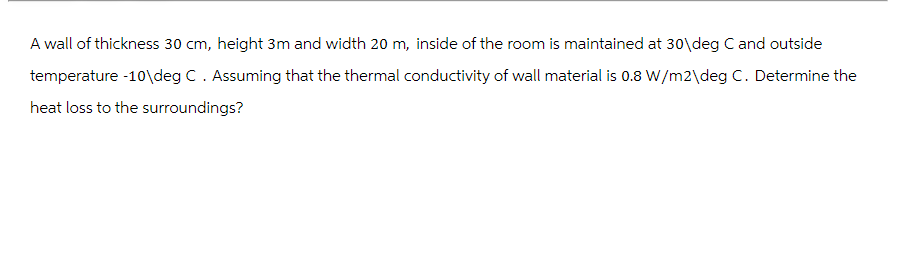 A wall of thickness 30 cm, height 3m and width 20 m, inside of the room is maintained at 30 deg C and outside
temperature -10\deg C . Assuming that the thermal conductivity of wall material is 0.8 W/m2\deg C. Determine the
heat loss to the surroundings?