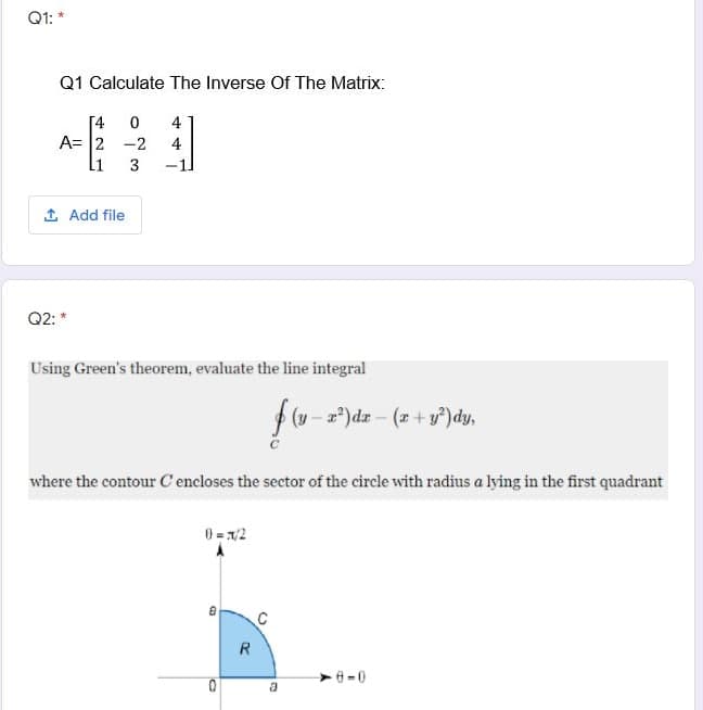 Q1: *
Q1 Calculate The Inverse Of The Matrix:
[4
A= 2 -2
11
4
4
3
1 Add file
Q2: *
Using Green's theorem, evaluate the line integral
(y- a)dr- (x +y°)dy,
where the contour C encloses the sector of the circle with radius a lying in the first quadrant
0 = 1/2
R
>-0
a
