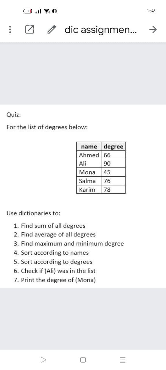 o dic assignmen.
->
Quiz:
For the list of degrees below:
name degree
Ahmed 66
Ali
06
45
Mona
Salma
76
Karim
78
Use dictionaries to:
1. Find sum of all degrees
2. Find average of all degrees
3. Find maximum and minimum degree
4. Sort according to names
5. Sort according to degrees
6. Check if (Ali) was in the list
7. Print the degree of (Mona)
II
