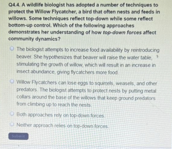 Q4.4. A wildlife biologist has adopted a number of techniques to
protect the Willow Flycatcher, a bird that often nests and feeds in
willows. Some techniques reflect top-down while some reflect
bottom-up control. Which of the following approaches
demonstrates her understanding of how top-down forces affect
community dynamics?
O The biologist attempts to increase food availability by reintroducing
beaver. She hypothesizes that beaver will raise the water table,
stimulating the growth of willow, which will result in an increase in
insect abundance, giving flycatchers more food.
O Willow Flycatchers can lose eggs to squirrels, weasels, and other
predators. The biologist attempts to protect nests by putting metal
collars around the base of the willows that keep ground predators
from climbing up to reach the nests.
Both approaches rely on top-down forces.
ONeither approach relies on top-down forces.
Submit
