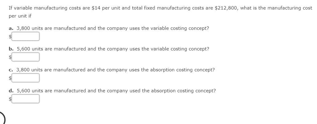If variable manufacturing costs are $14 per unit and total fixed manufacturing costs are $212,800, what is the manufacturing cost
per unit if
a. 3,800 units are manufactured and the company uses the variable costing concept?
b. 5,600 units are manufactured and the company uses the variable costing concept?
c. 3,800 units are manufactured and the company uses the absorption costing concept?
d. 5,600 units are manufactured and the company used the absorption costing concept?
