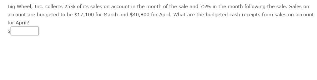 Big Wheel, Inc. collects 25% of its sales on account in the month of the sale and 75% in the month following the sale. Sales on
account are budgeted to be $17,100 for March and $40,800 for April. What are the budgeted cash receipts from sales on account
for April?
