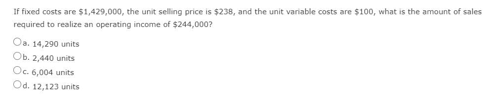 If fixed costs are $1,429,000, the unit selling price is $238, and the unit variable costs are $100, what is the amount of sales
required to realize an operating income of $244,000?
Oa. 14,290 units
Ob. 2,440 units
Oc. 6,004 units
Od. 12,123 units
