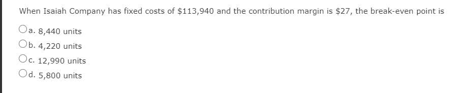 When Isaiah Company has fixed costs of $113,940 and the contribution margin is $27, the break-even point is
Oa. 8,440 units
Оb. 4,220 units
Oc. 12,990 units
Od. 5,800 units
