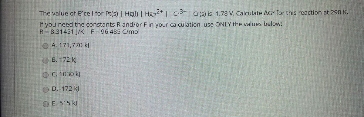 The value of Ecell for Pt(s) | Hg() | Hg || Cr* | Cr(s) is -1.78 V. Calculate AG for this reaction at 298 K.
2+
If you need the constants R and/or Fin your calculation, use ONLY the values below:
R38.31451J/K F= 96,485 C/mol
OA. 171,770 kj
B. 172 k
C. 1030 kJ
O D.-172 kl
E. 515 k)
