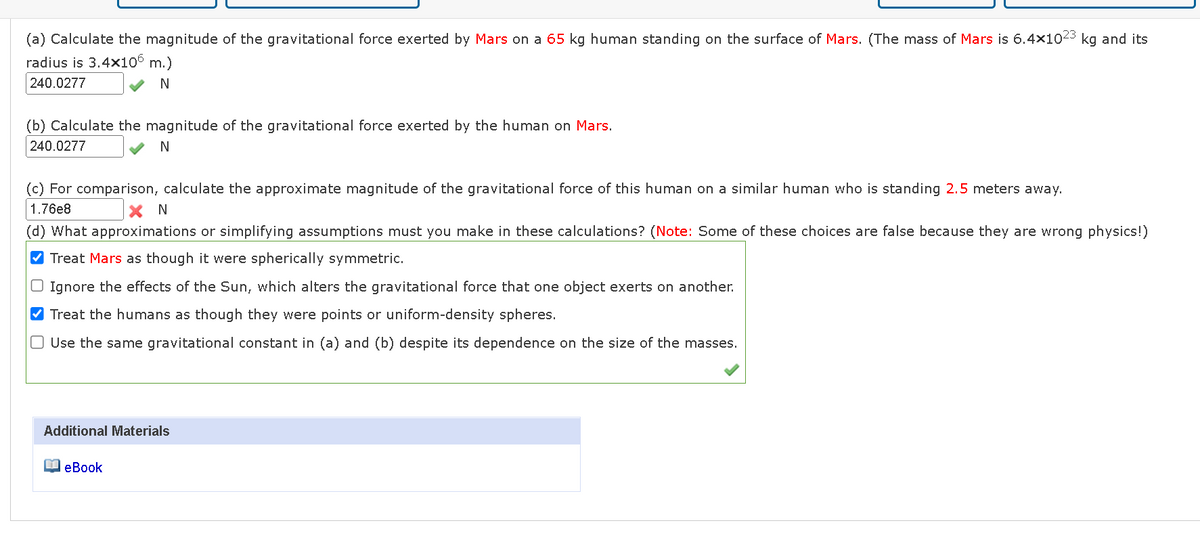 (a) Calculate the magnitude of the gravitational force exerted by Mars on a 65 kg human standing on the surface of Mars. (The mass of Mars is 6.4x1023 kg and its
radius is 3.4x106 m.)
240.0277
✓ N
(b) Calculate the magnitude of the gravitational force exerted by the human on Mars.
240.0277
N
(c) For comparison, calculate the approximate magnitude of the gravitational force of this human on a similar human who is standing 2.5 meters away.
1.76e8
XN
(d) What approximations or simplifying assumptions must you make in these calculations? (Note: Some of these choices are false because they are wrong physics!)
✔Treat Mars as though it were spherically symmetric.
Ignore the effects of the Sun, which alters the gravitational force that one object exerts on another.
✔Treat the humans as though they were points or uniform-density spheres.
O Use the same gravitational constant in (a) and (b) despite its dependence on the size of the masses.
Additional Materials
eBook
