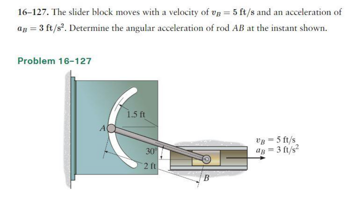 16-127. The slider block moves with a velocity of vB = 5 ft/s and an acceleration of
aB = 3 ft/s². Determine the angular acceleration of rod AB at the instant shown.
Problem 16-127
A
1.5 ft
30°
2 ft
B
VB = 5 ft/s
aB = 3 ft/s²