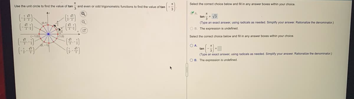 Select the correct choice below and fill in any answer boxes within your choice.
Use the unit circle to find the value of tan- and even or odd trigonometric functions to find the value of tan
VA.
tan= 13
Ay
(0,1)
(Type an exact answer, using radicals as needed. Simplify your answer. Rationalize the denominator.)
O B. The expression is undefined.
(-1,0)
(1,0)
Select the correct choice below and fill in any answer boxes within your choice.
(0.-1)
OA.
tan
(3-4)
(Type an exact answer, using radicals as needed. Simplify your answer. Rationalize the denominator.)
O B. The expression is undefined.
