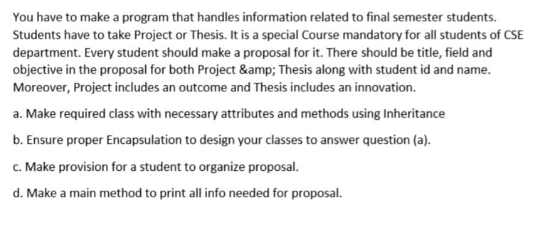 You have to make a program that handles information related to final semester students.
Students have to take Project or Thesis. It is a special Course mandatory for all students of CSE
department. Every student should make a proposal for it. There should be title, field and
objective in the proposal for both Project &amp; Thesis along with student id and name.
Moreover, Project includes an outcome and Thesis includes an innovation.
a. Make required class with necessary attributes and methods using Inheritance
b. Ensure proper Encapsulation to design your classes to answer question (a).
c. Make provision for a student to organize proposal.
d. Make a main method to print all info needed for proposal.
