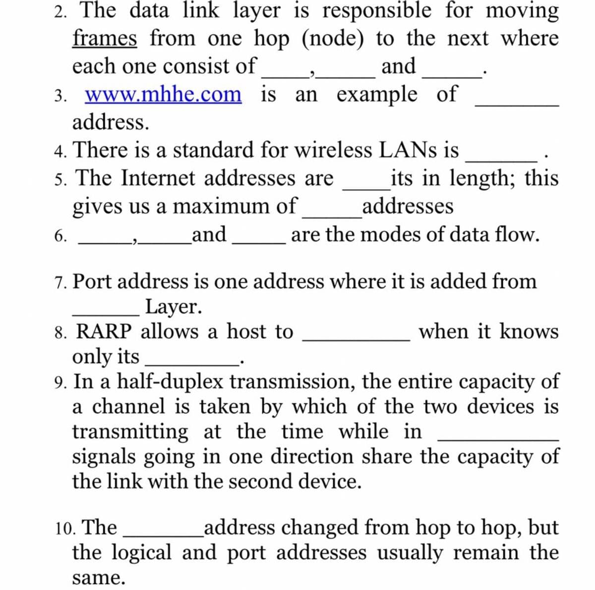 2. The data link layer is responsible for moving
frames from one hop (node) to the next where
each one consist of
and
3. www.mhhe.com is an example of
address.
4. There is a standard for wireless LANS is
5. The Internet addresses are
gives us a maximum of
its in length; this
addresses
6.
and
are the modes of data flow.
7. Port address is one address where it is added from
Layer.
8. RARP allows a host to
only its
9. In a half-duplex transmission, the entire capacity of
a channel is taken by which of the two devices is
transmitting at the time while in
signals going in one direction share the capacity of
the link with the second device.
when it knows
10. The
address changed from hop to hop, but
the logical and port addresses usually remain the
same.

