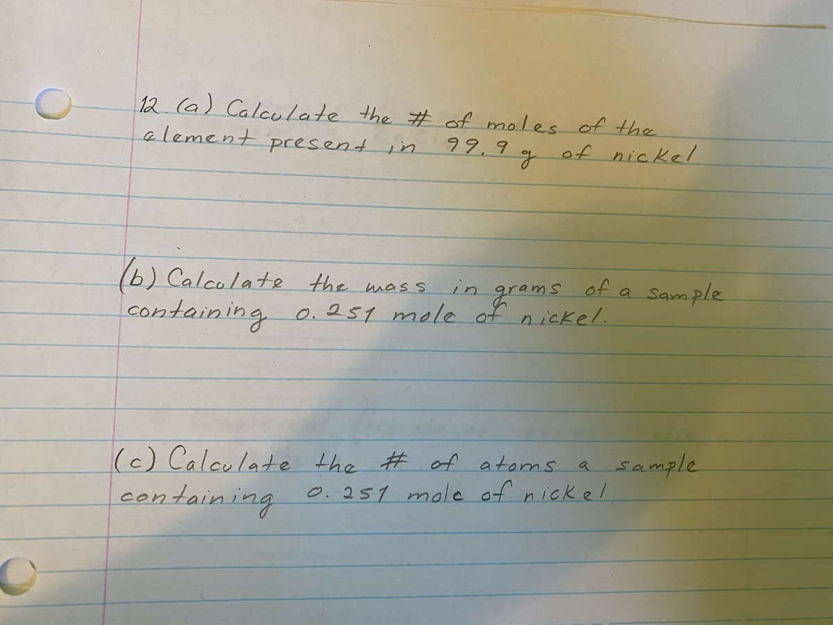 12 (a) Calculate the # of moles of the
alement present in
99,9
of nickel/
1b) Calcolate the mass
of a Sample
in
grams
containing 0.251 mole of nickel.
(c) Calculate the # of atoms a sample
containing
0.251 mole of nickel
