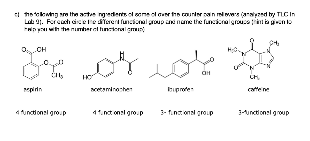 c) the following are the active ingredients of some of over the counter pain relievers (analyzed by TLC In
Lab 9). For each circle the different functional group and name the functional groups (hint is given to
help you with the number of functional group)
CH3
H3C
HO
ÓH
ČH3
acetaminophen
ibuprofen
caffeine
aspirin
4 functional group
4 functional group
3- functional group
3-functional group
