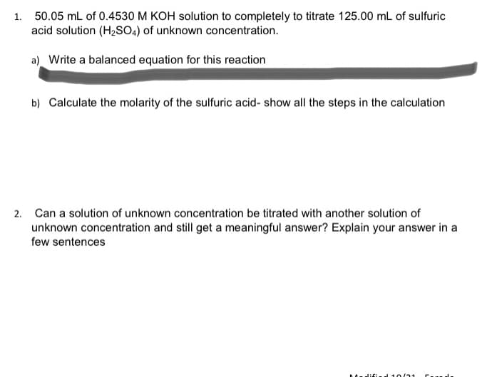 1. 50.05 mL of 0.4530 M KOH solution to completely to titrate 125.00 mL of sulfuric
acid solution (H2SOA) of unknown concentration.
a) Write a balanced equation for this reaction
b) Calculate the molarity of the sulfuric acid- show all the steps in the calculation
2. Can a solution of unknown concentration be titrated with another solution of
unknown concentration and still get a meaningful answer? Explain your answer in a
few sentences
