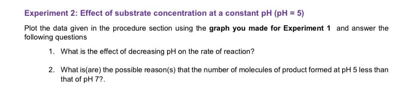 Experiment 2: Effect of substrate concentration at a constant pH (pH = 5)
Plot the data given in the procedure section using the graph you made for Experiment 1 and answer the
following questions
1. What is the effect of decreasing pH on the rate of reaction?
2. What is (are) the possible reason(s) that the number of molecules of product formed at pH 5 less than
that of pH 7?.