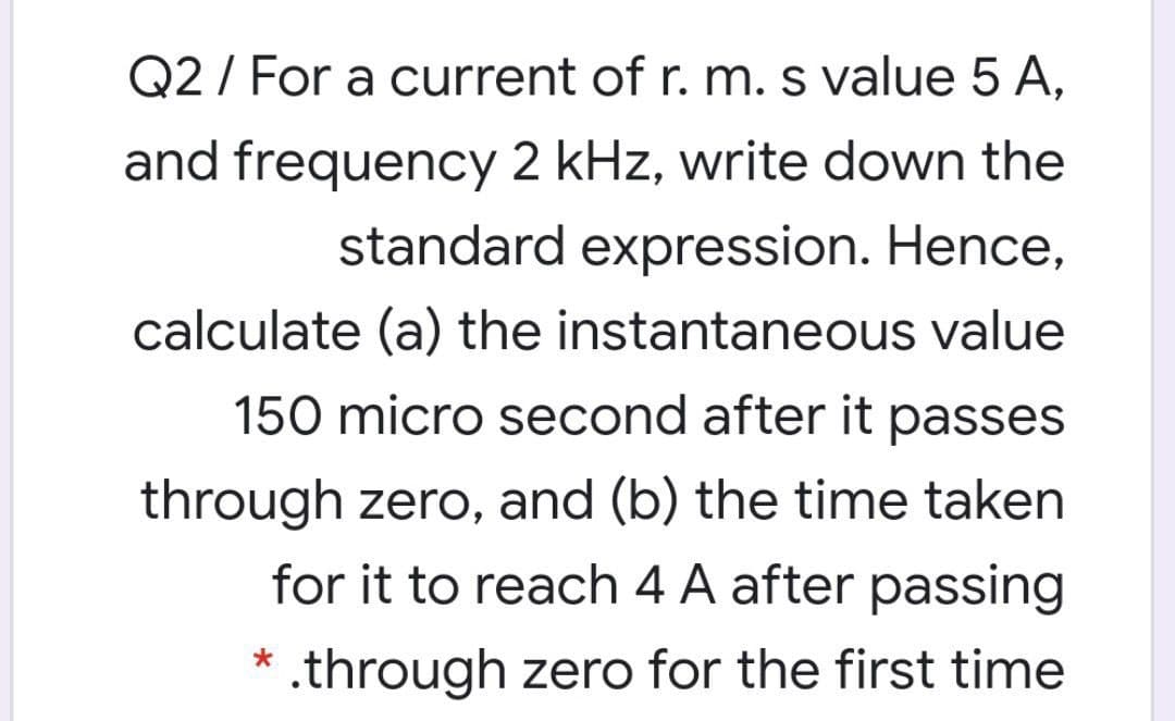 Q2 / For a current of r. m. s value 5 A,
and frequency 2 kHz, write down the
standard expression. Hence,
calculate (a) the instantaneous value
150 micro second after it passes
through zero, and (b) the time taken
for it to reach 4 A after passing
* .through zero for the first time
