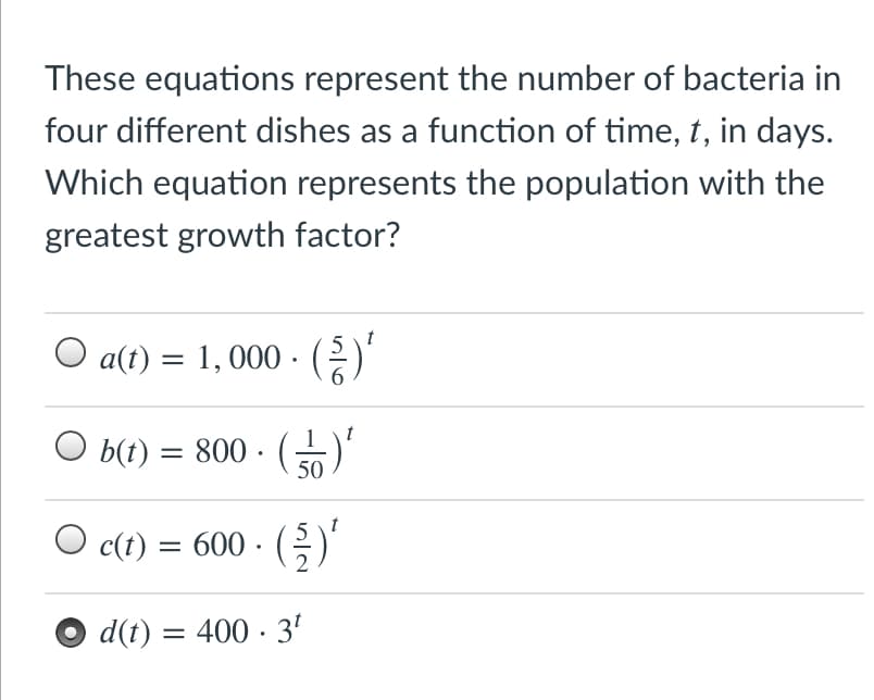 These equations represent the number of bacteria in
four different dishes as a function of time, t, in days.
Which equation represents the population with the
greatest growth factor?
5 \t
O a(t) = 1, 000 ·)
1
b(t) = 800 ·
50
()
t
c(t) = 600 · (;)
d(t) = 400 · 3'
