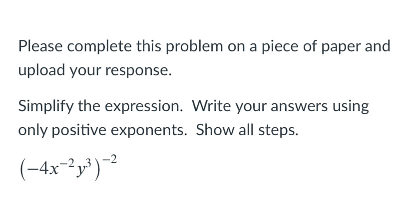 Please complete this problem on a piece of paper and
upload your response.
Simplify the expression. Write your answers using
only positive exponents. Show all steps.
(-4x-"y")
